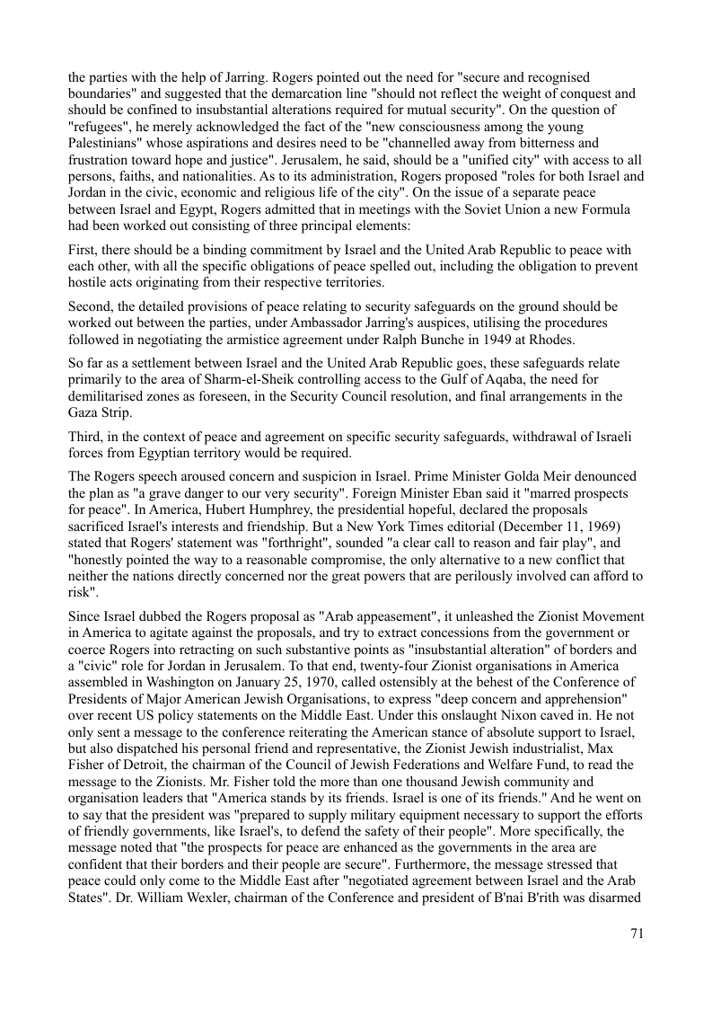 the parties with the help of Jarring. Rogers pointed out the need for "secure and recognised boundaries” and suggested that the demarcation line "should not reflect the weight of conquest and should be confined to insubstantial alterations required for mutual security". On the question of "refugees", he merely acknowledged the fact of the "new consciousness among the young Palestinians” whose aspirations and desires need to be "channelled away from bitterness and frustration toward hope and justice". Jerusalem, he said, should be a "unified city" with access to all persons, faiths, and nationalities. As to its administration, Rogers proposed "roles for both Isral and Jordan in the civic, economic and religious life of the city". On the issue of a separate peace between Isracl and Egypt, Rogers admitted that in meetings with the Soviet Union a new Formula had been worked out consisting of three principal elements:  First, there should be a binding commitment by Israel and the United Arab Republic to peace with each other, with all the specific obligations of peace spelled out, including the obligation to prevent hostile acts originating from their respective territories.  Second, the detailed provisions of peace relating to security safeguards on the ground should be worked out between the parties, under Ambassador Jarring’s auspices, utilising the procedures followed in negotiating the armistice agreement under Ralph Bunche in 1949 at Rhodes.  So far as a settlement between Isracl and the United Arab Republic goes, these safeguards relate primarily to the area of Sharm-el-Sheik controlling access to the Gulf of Aqaba, the need for demilitarised zones as foreseen, in the Security Council resolution, and final arrangements in the Gaza Strip.  ‘Third, in the context of peace and agreement on specific security safeguards, withdrawal of Isracli forces from Egyptian territory would be required.  ‘The Rogers speech aroused concern and suspicion in Isracl. Prime Minister Golda Meir denounced the plan as "a grave danger o our very security". Foreign Minister Eban said it "marred prospects for peace”. In America, Hubert Humphrey, the presidential hopeful, declared the proposals sacrificed Israel’s interests and friendship. But a New York Times editorial (December 11, 1969) stated that Rogers’ statement was "forthright", sounded "a clear call to reason and fair play", and "honestly pointed the way to a reasonable compromise, the only alternative to a new conflict that neither the nations directly concerned nor the great powers that are perilously involved can afford to risk”  Since Israel dubbed the Rogers proposal as "Arab appeasement”, it unleashed the Zionist Movement in America to agitate against the proposals, and try to extract concessions from the government or coerce Rogers into retracting on such substantive points as " of borders and a"civic” role for Jordan in Jerusalem. To that end, twenty-four Zionist organisations in Amer assembled in Washington on January 25, 1970, called ostensibly at the behest of the Conference of Presidents of Major American Jewish Organisations, to express "decp concern and apprehension” over recent US policy statements on the Middle East. Under this onslaught Nixon caved in. He not only sent a message to the conference reiterating the American stance of absolute support to Israel, but also dispatched his personal friend and representative, the Zionist Jewish industrialist, Max Fisher of Detroit, the chairman of the Council of Jewish Federations and Welfare Fund, to read the ‘message to the Zionists. Mr. Fisher told the more than one thousand Jewish community and organisation leaders that "America stands by its friends. Isracl is one of ts friends.” And he went on to say that the president was "prepared to supply military equipment necessary to support the efforts of friendly governments, like Israel’s, to defend the safety of their people". More specifically, the ‘message noted that "the prospects for peace are enhanced as the governments in the area are confident that their borders and their people are secure”. Furthermore, the message stressed that peace could only come to the Middle East afier "negotiated agreement between Isracl and the Arab States". Dr. William Wexler, chairman of the Conference and president of B’nai B’ith was disarmed  71 